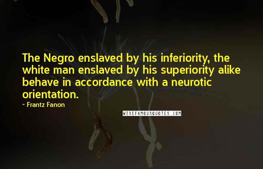 Frantz Fanon Quotes: The Negro enslaved by his inferiority, the white man enslaved by his superiority alike behave in accordance with a neurotic orientation.