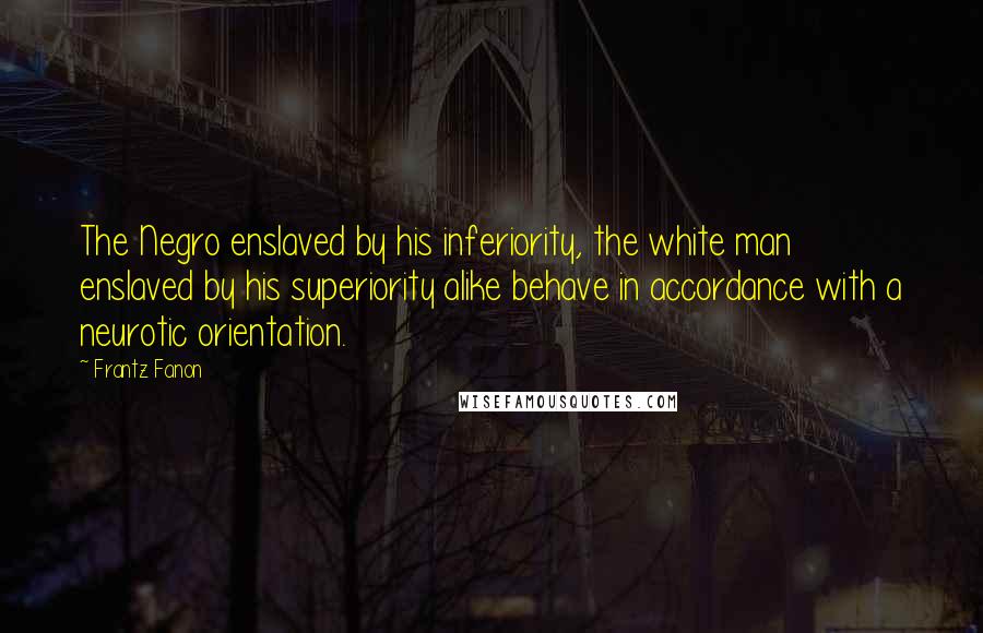 Frantz Fanon Quotes: The Negro enslaved by his inferiority, the white man enslaved by his superiority alike behave in accordance with a neurotic orientation.