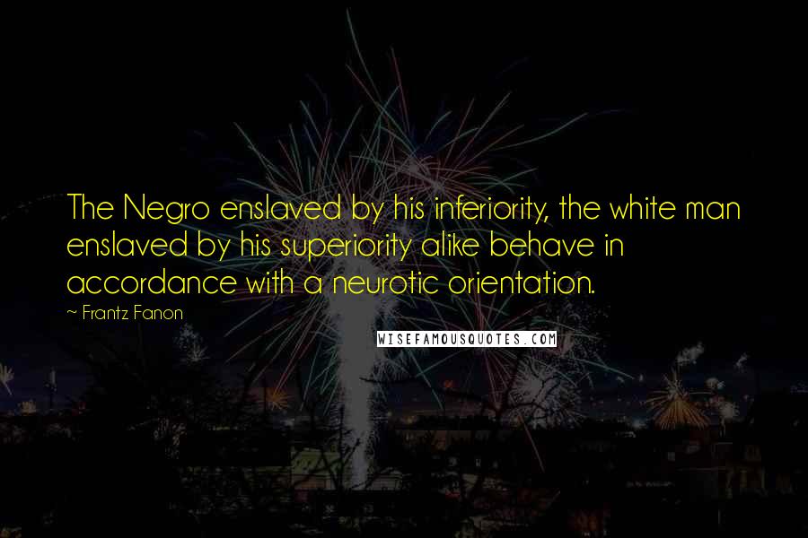 Frantz Fanon Quotes: The Negro enslaved by his inferiority, the white man enslaved by his superiority alike behave in accordance with a neurotic orientation.