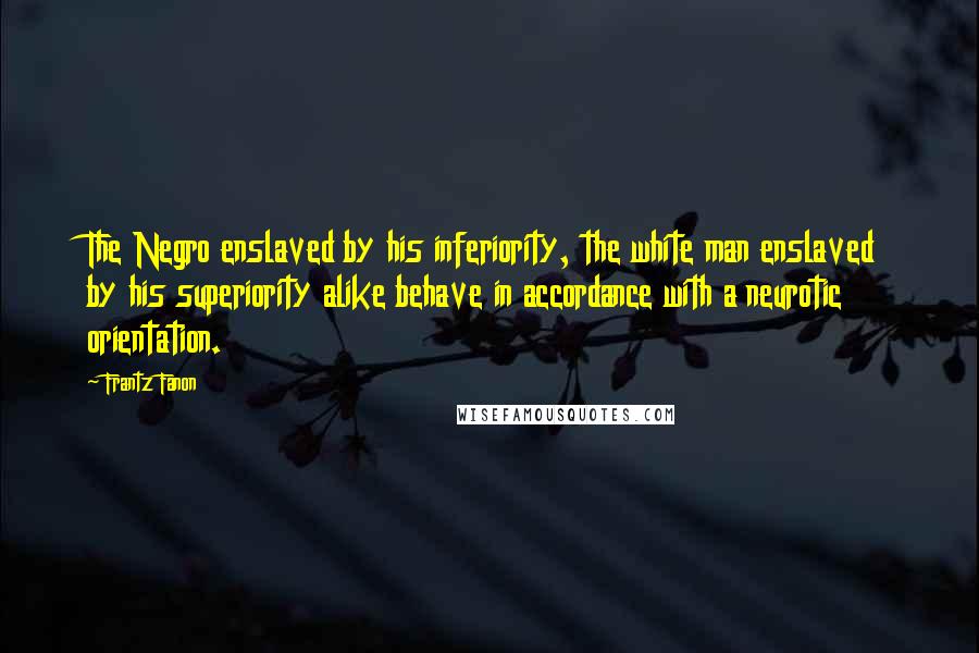 Frantz Fanon Quotes: The Negro enslaved by his inferiority, the white man enslaved by his superiority alike behave in accordance with a neurotic orientation.
