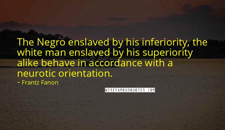 Frantz Fanon Quotes: The Negro enslaved by his inferiority, the white man enslaved by his superiority alike behave in accordance with a neurotic orientation.
