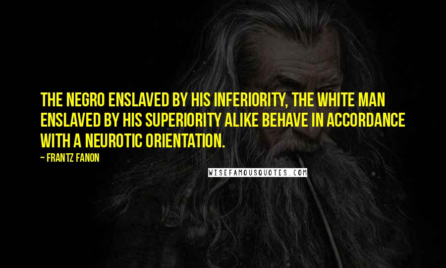 Frantz Fanon Quotes: The Negro enslaved by his inferiority, the white man enslaved by his superiority alike behave in accordance with a neurotic orientation.