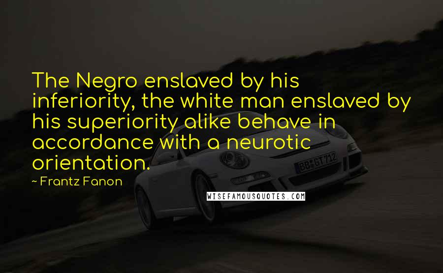 Frantz Fanon Quotes: The Negro enslaved by his inferiority, the white man enslaved by his superiority alike behave in accordance with a neurotic orientation.