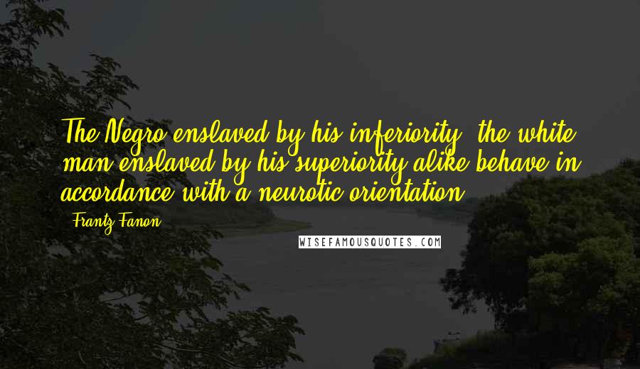 Frantz Fanon Quotes: The Negro enslaved by his inferiority, the white man enslaved by his superiority alike behave in accordance with a neurotic orientation.