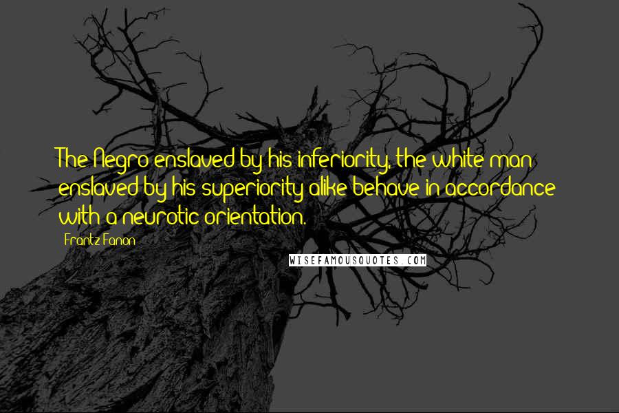 Frantz Fanon Quotes: The Negro enslaved by his inferiority, the white man enslaved by his superiority alike behave in accordance with a neurotic orientation.