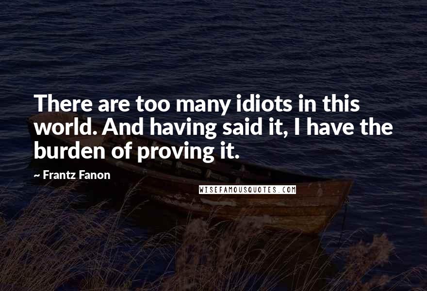Frantz Fanon Quotes: There are too many idiots in this world. And having said it, I have the burden of proving it.