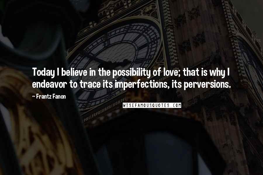 Frantz Fanon Quotes: Today I believe in the possibility of love; that is why I endeavor to trace its imperfections, its perversions.