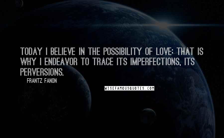 Frantz Fanon Quotes: Today I believe in the possibility of love; that is why I endeavor to trace its imperfections, its perversions.