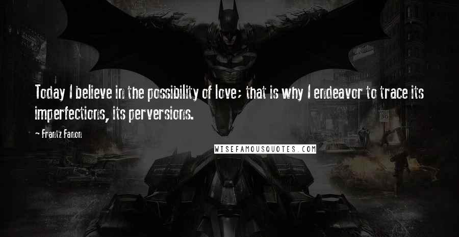 Frantz Fanon Quotes: Today I believe in the possibility of love; that is why I endeavor to trace its imperfections, its perversions.