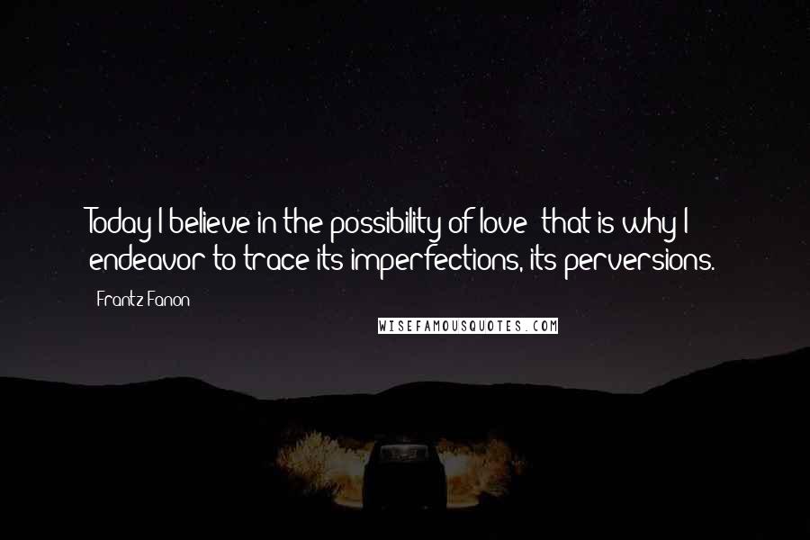 Frantz Fanon Quotes: Today I believe in the possibility of love; that is why I endeavor to trace its imperfections, its perversions.