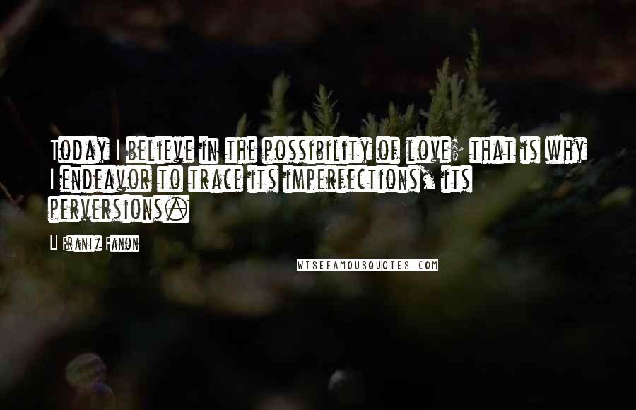 Frantz Fanon Quotes: Today I believe in the possibility of love; that is why I endeavor to trace its imperfections, its perversions.