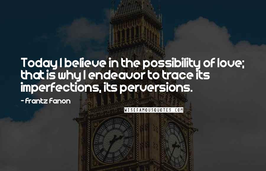 Frantz Fanon Quotes: Today I believe in the possibility of love; that is why I endeavor to trace its imperfections, its perversions.