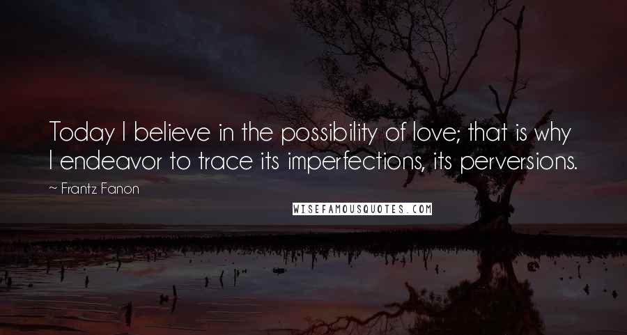 Frantz Fanon Quotes: Today I believe in the possibility of love; that is why I endeavor to trace its imperfections, its perversions.