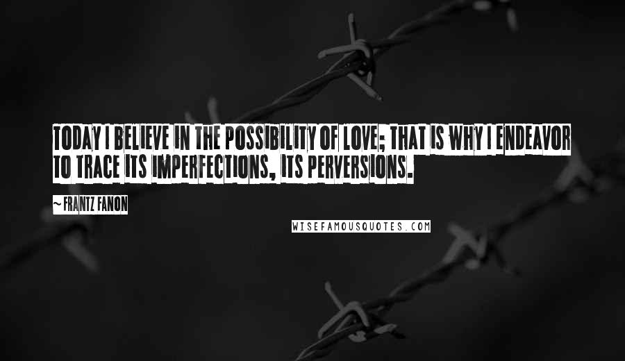 Frantz Fanon Quotes: Today I believe in the possibility of love; that is why I endeavor to trace its imperfections, its perversions.