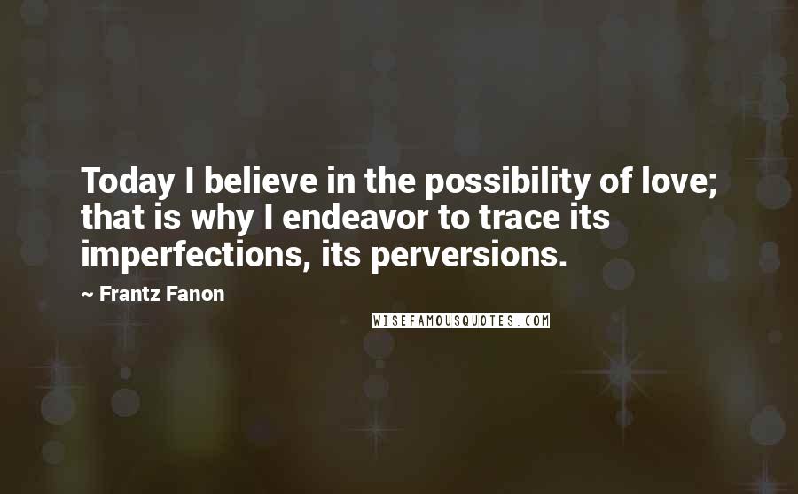 Frantz Fanon Quotes: Today I believe in the possibility of love; that is why I endeavor to trace its imperfections, its perversions.