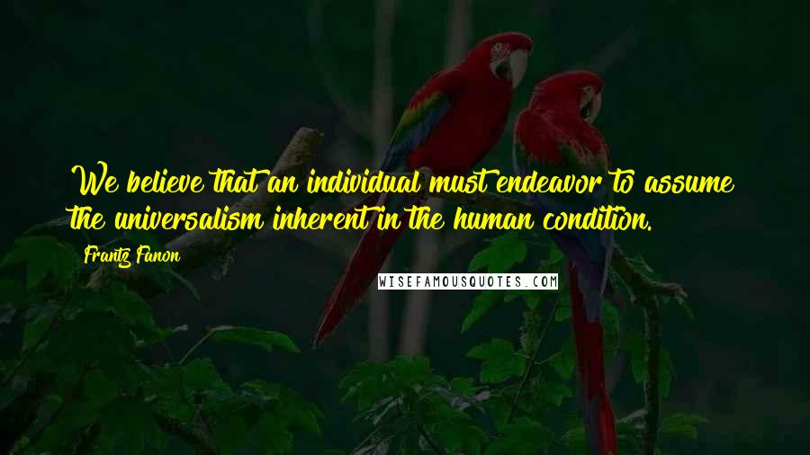 Frantz Fanon Quotes: We believe that an individual must endeavor to assume the universalism inherent in the human condition.