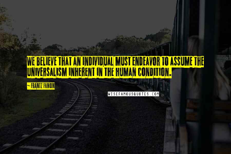 Frantz Fanon Quotes: We believe that an individual must endeavor to assume the universalism inherent in the human condition.