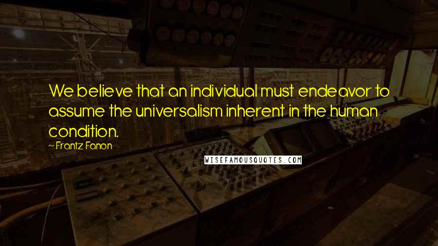 Frantz Fanon Quotes: We believe that an individual must endeavor to assume the universalism inherent in the human condition.