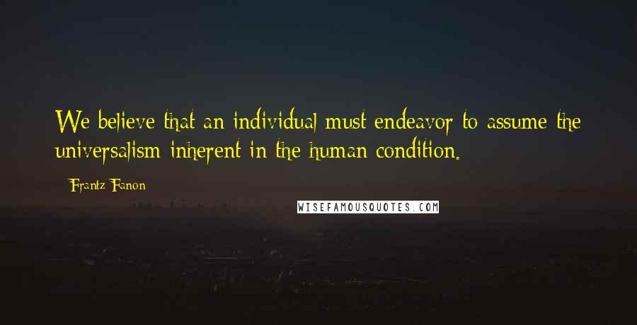 Frantz Fanon Quotes: We believe that an individual must endeavor to assume the universalism inherent in the human condition.