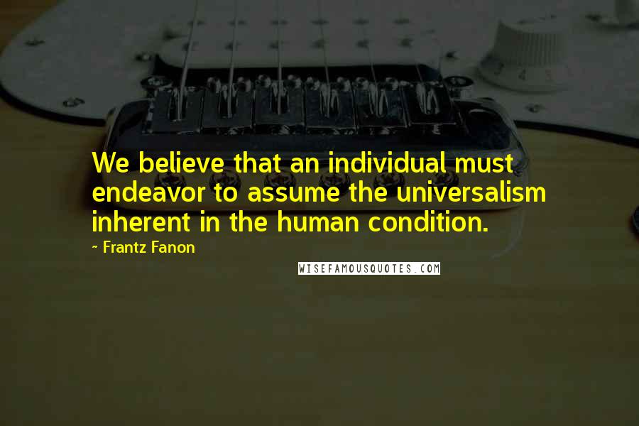 Frantz Fanon Quotes: We believe that an individual must endeavor to assume the universalism inherent in the human condition.