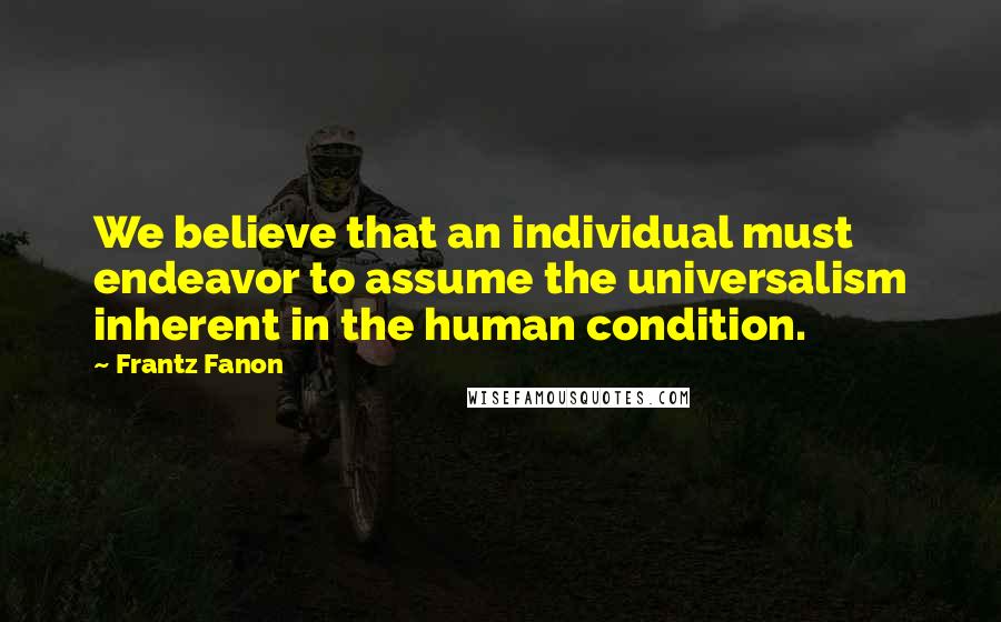 Frantz Fanon Quotes: We believe that an individual must endeavor to assume the universalism inherent in the human condition.