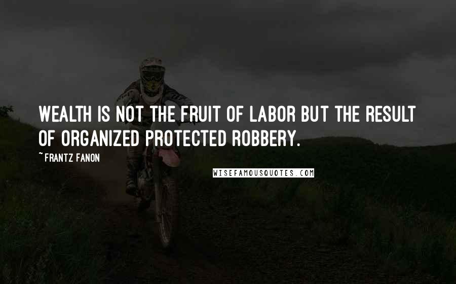 Frantz Fanon Quotes: Wealth is not the fruit of labor but the result of organized protected robbery.