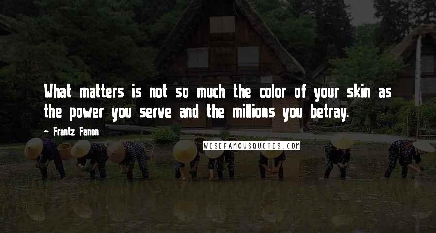 Frantz Fanon Quotes: What matters is not so much the color of your skin as the power you serve and the millions you betray.