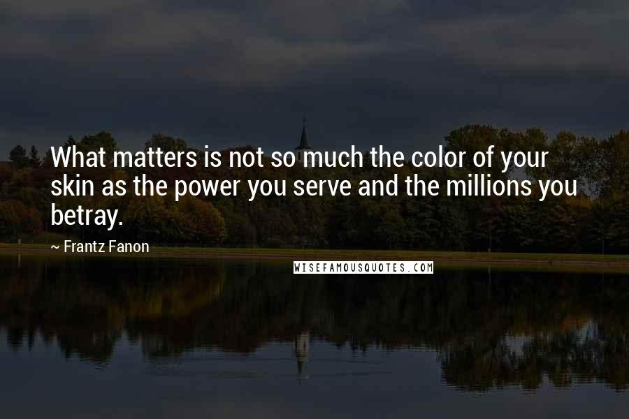 Frantz Fanon Quotes: What matters is not so much the color of your skin as the power you serve and the millions you betray.