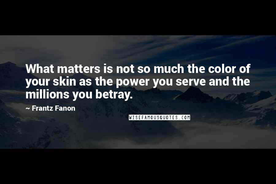 Frantz Fanon Quotes: What matters is not so much the color of your skin as the power you serve and the millions you betray.