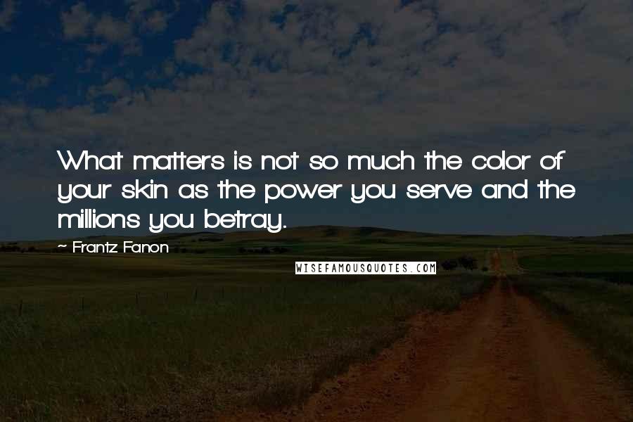 Frantz Fanon Quotes: What matters is not so much the color of your skin as the power you serve and the millions you betray.