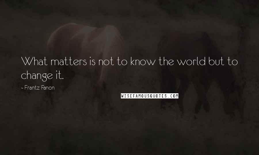 Frantz Fanon Quotes: What matters is not to know the world but to change it.