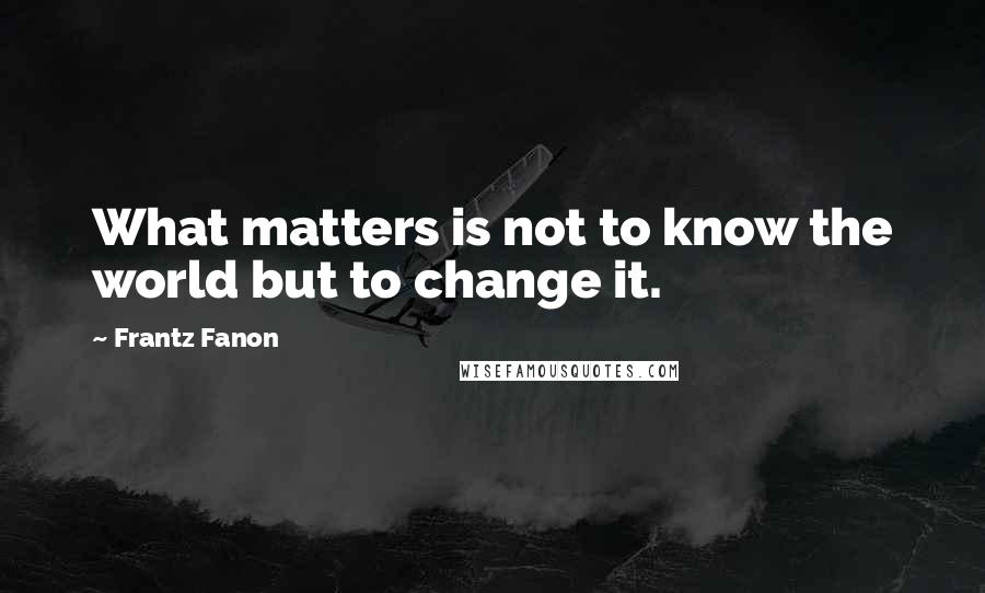 Frantz Fanon Quotes: What matters is not to know the world but to change it.