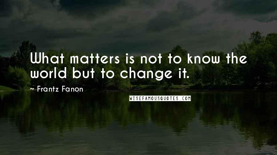 Frantz Fanon Quotes: What matters is not to know the world but to change it.