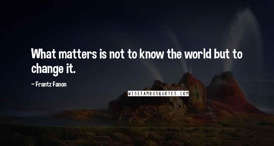 Frantz Fanon Quotes: What matters is not to know the world but to change it.