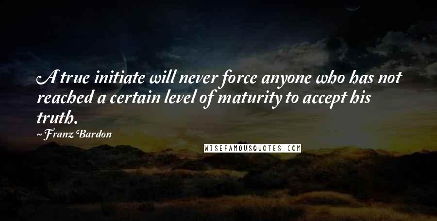 Franz Bardon Quotes: A true initiate will never force anyone who has not reached a certain level of maturity to accept his truth.