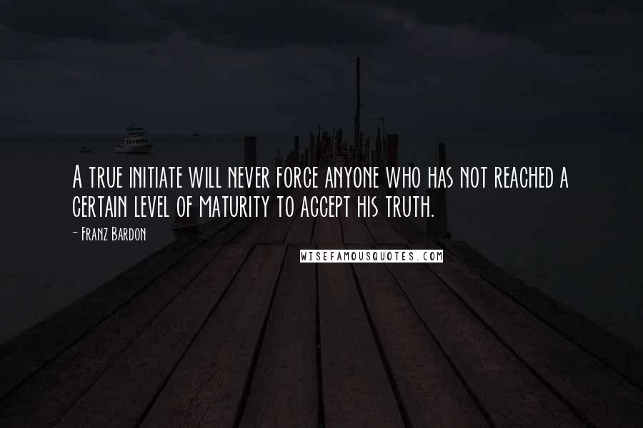 Franz Bardon Quotes: A true initiate will never force anyone who has not reached a certain level of maturity to accept his truth.