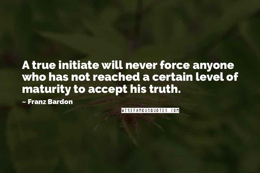 Franz Bardon Quotes: A true initiate will never force anyone who has not reached a certain level of maturity to accept his truth.