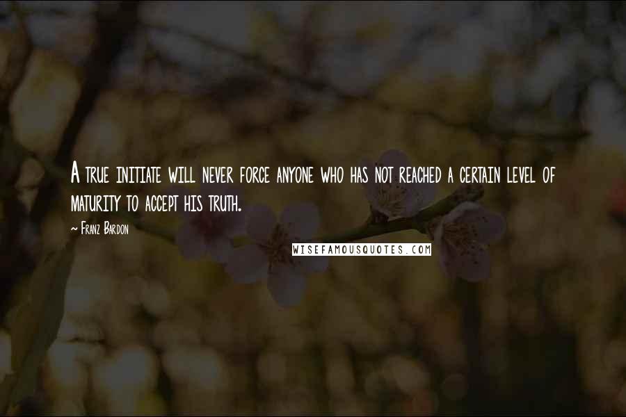 Franz Bardon Quotes: A true initiate will never force anyone who has not reached a certain level of maturity to accept his truth.