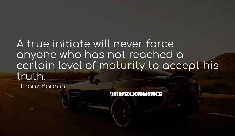 Franz Bardon Quotes: A true initiate will never force anyone who has not reached a certain level of maturity to accept his truth.