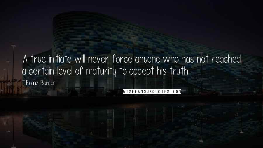 Franz Bardon Quotes: A true initiate will never force anyone who has not reached a certain level of maturity to accept his truth.