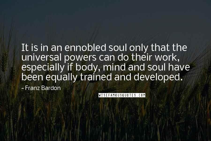 Franz Bardon Quotes: It is in an ennobled soul only that the universal powers can do their work, especially if body, mind and soul have been equally trained and developed.