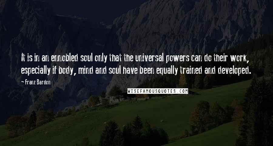 Franz Bardon Quotes: It is in an ennobled soul only that the universal powers can do their work, especially if body, mind and soul have been equally trained and developed.