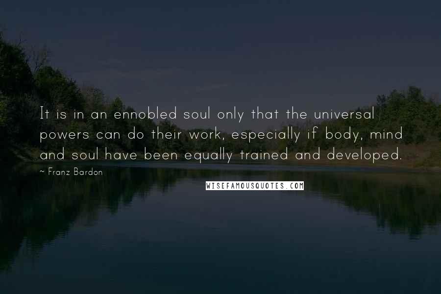 Franz Bardon Quotes: It is in an ennobled soul only that the universal powers can do their work, especially if body, mind and soul have been equally trained and developed.