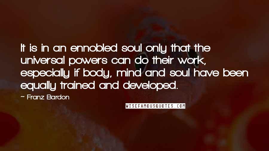 Franz Bardon Quotes: It is in an ennobled soul only that the universal powers can do their work, especially if body, mind and soul have been equally trained and developed.