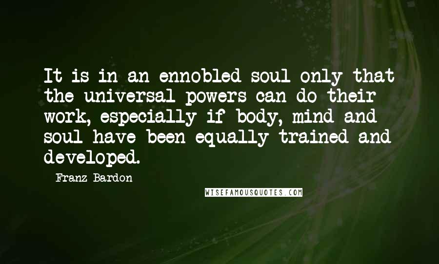 Franz Bardon Quotes: It is in an ennobled soul only that the universal powers can do their work, especially if body, mind and soul have been equally trained and developed.