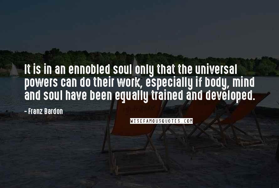 Franz Bardon Quotes: It is in an ennobled soul only that the universal powers can do their work, especially if body, mind and soul have been equally trained and developed.