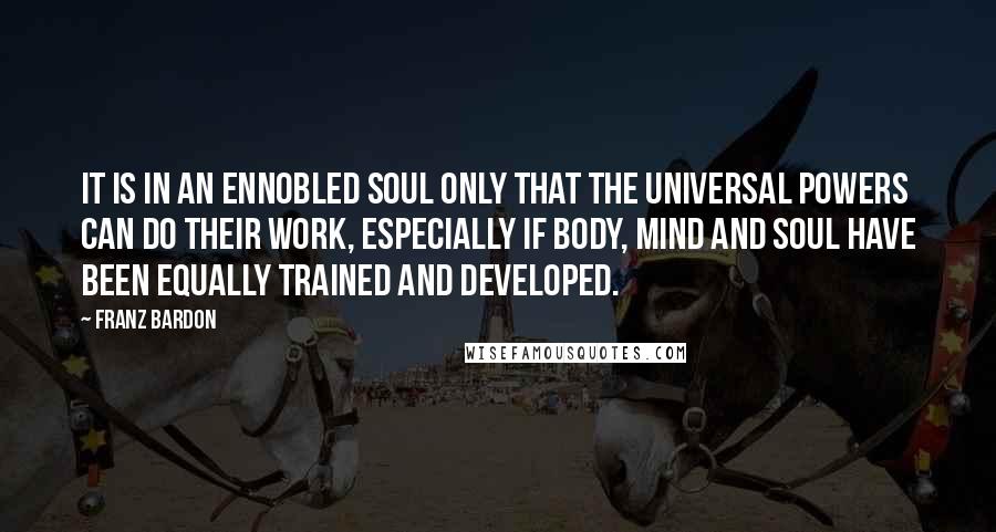 Franz Bardon Quotes: It is in an ennobled soul only that the universal powers can do their work, especially if body, mind and soul have been equally trained and developed.