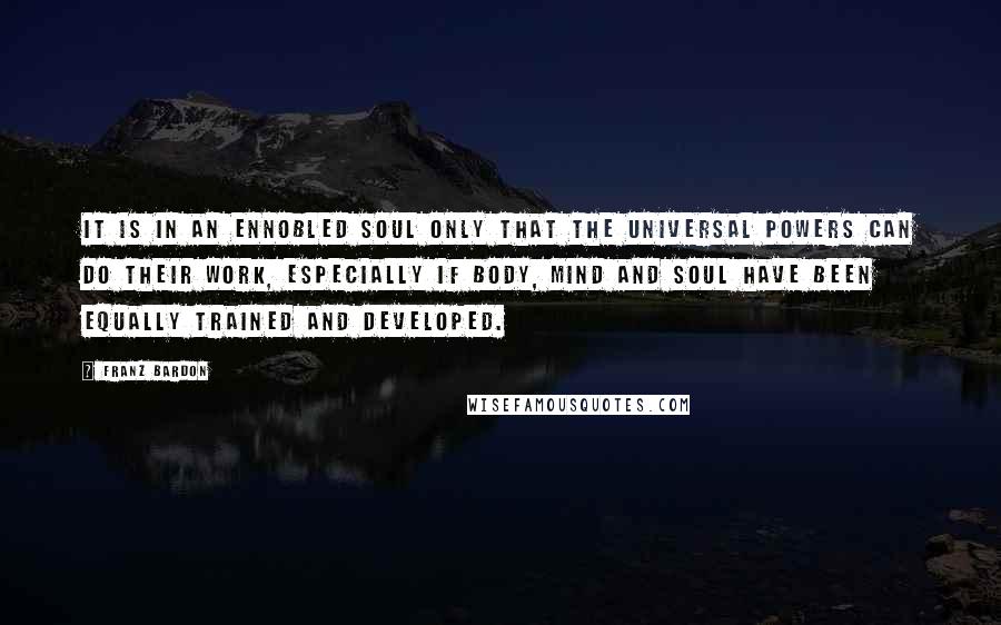 Franz Bardon Quotes: It is in an ennobled soul only that the universal powers can do their work, especially if body, mind and soul have been equally trained and developed.