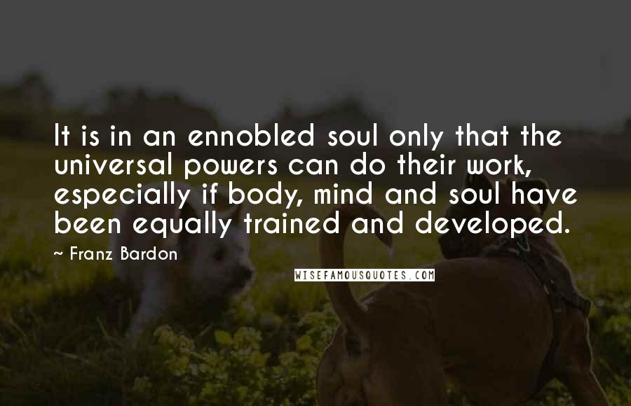 Franz Bardon Quotes: It is in an ennobled soul only that the universal powers can do their work, especially if body, mind and soul have been equally trained and developed.