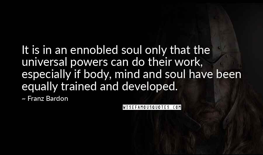 Franz Bardon Quotes: It is in an ennobled soul only that the universal powers can do their work, especially if body, mind and soul have been equally trained and developed.